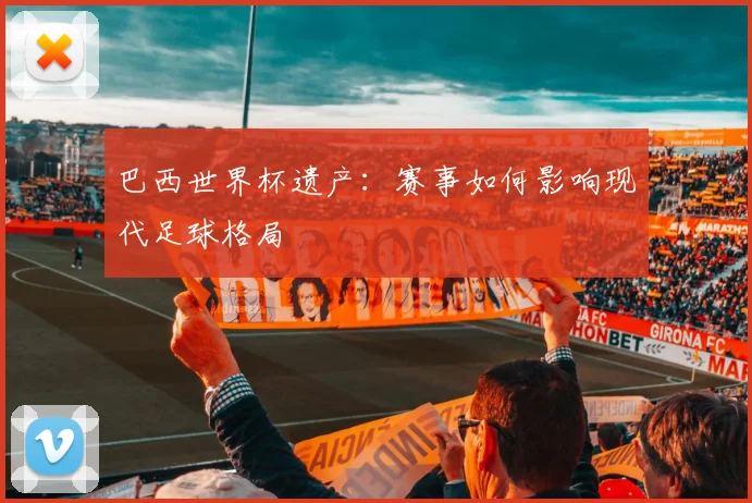 巴西世界杯遗产：赛事如何影响现代足球格局