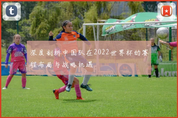 深度剖析中国队在2022世界杯的赛程布局与战略机遇