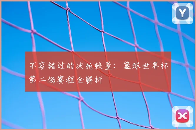 不容错过的次轮较量:篮球世界杯第二场赛程全解析