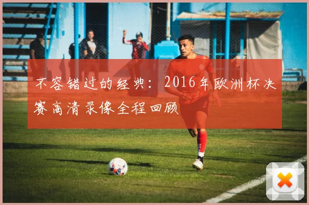 不容错过的经典：2016年欧洲杯决赛高清录像全程回顾