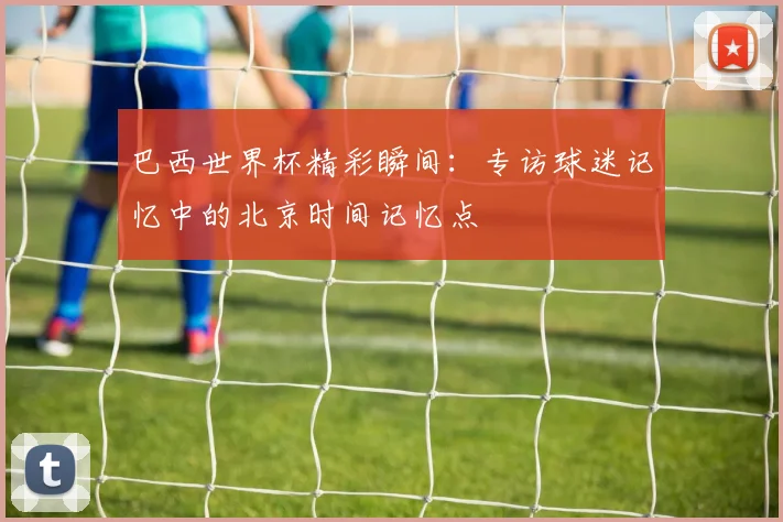 巴西世界杯精彩瞬间：专访球迷记忆中的北京时间记忆点