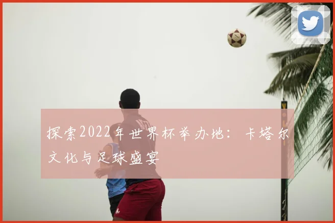探索2022年世界杯举办地:卡塔尔文化与足球盛宴