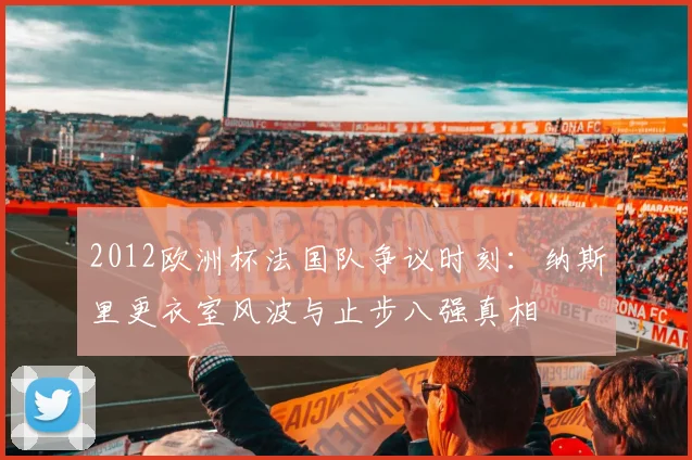 2012欧洲杯法国队争议时刻:纳斯里更衣室风波与止步八强真相