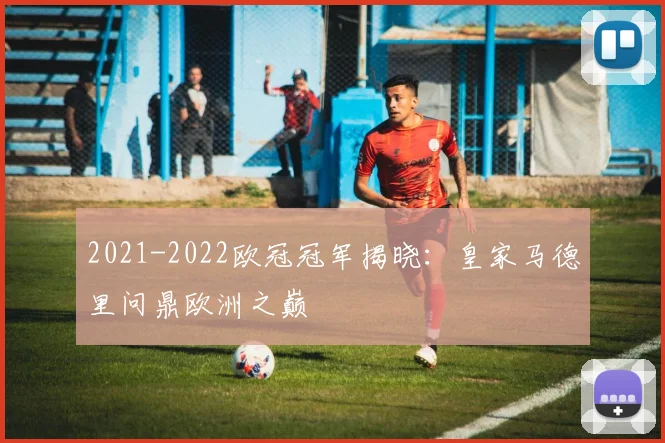 2021-2022欧冠冠军揭晓：皇家马德里问鼎欧洲之巅